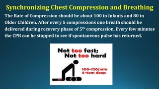 Synchronizing Chest Compression and Breathing
The Rate of Compression should be about 100 in Infants and 80 in
Older Children. After every 5 compressions one breath should be
delivered during recovery phase of 5th compression. Every few minutes
the CPR can be stopped to see if spontaneous pulse has returned.
 
