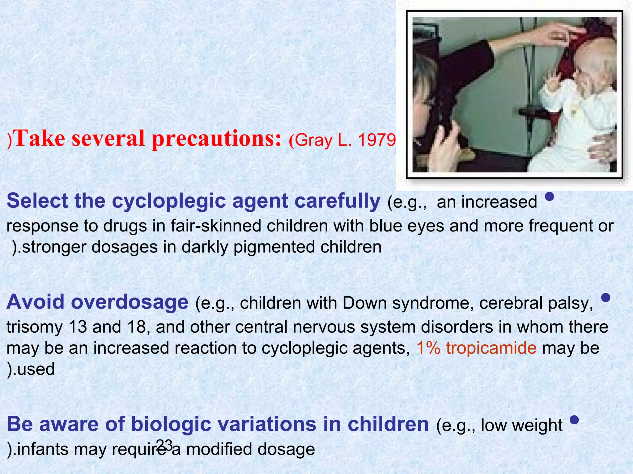 (Take

several precautions: (Gray L. 1979

Select the cycloplegic agent carefully (e.g., an increased •
response to drugs in fair-skinned children with blue eyes and more frequent or
(.stronger dosages in darkly pigmented children

Avoid overdosage (e.g., children with Down syndrome, cerebral palsy,

•

trisomy 13 and 18, and other central nervous system disorders in whom there
may be an increased reaction to cycloplegic agents, 1% tropicamide may be
(.used

Be aware of biologic variations in children (e.g., low weight •
23
(.infants may require a modified dosage

 
