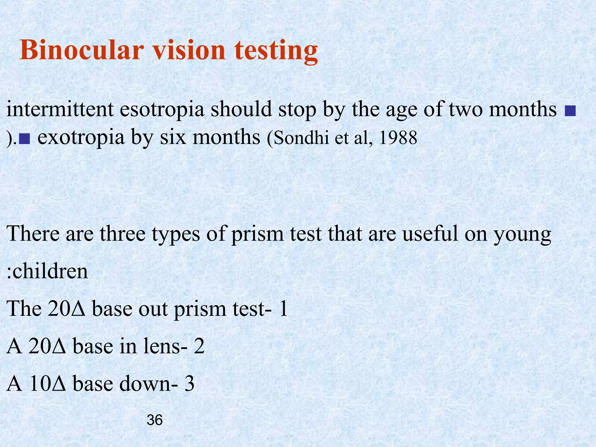 Binocular vision testing
intermittent esotropia should stop by the age of two months ■
(.■ exotropia by six months (Sondhi et al, 1988

There are three types of prism test that are useful on young
:children
The 20Δ base out prism test- 1
A 20Δ base in lens- 2
A 10Δ base down- 3
36

 