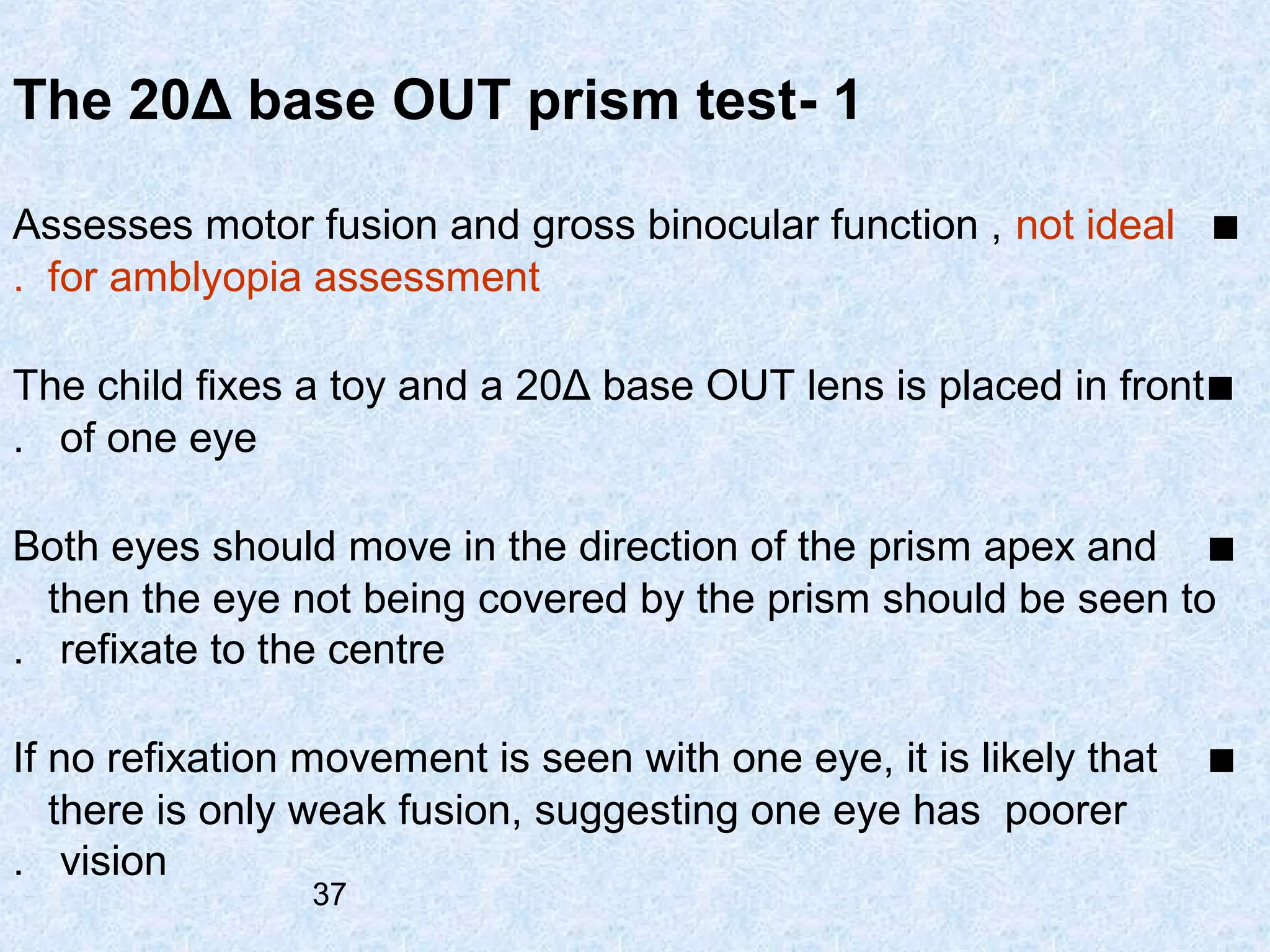 The 20Δ base OUT prism test- 1
Assesses motor fusion and gross binocular function , not ideal ■
. for amblyopia assessment
The child fixes a toy and a 20Δ base OUT lens is placed in front ■
. of one eye
Both eyes should move in the direction of the prism apex and ■
then the eye not being covered by the prism should be seen to
. refixate to the centre
If no refixation movement is seen with one eye, it is likely that
there is only weak fusion, suggesting one eye has poorer
. vision
37

■

 