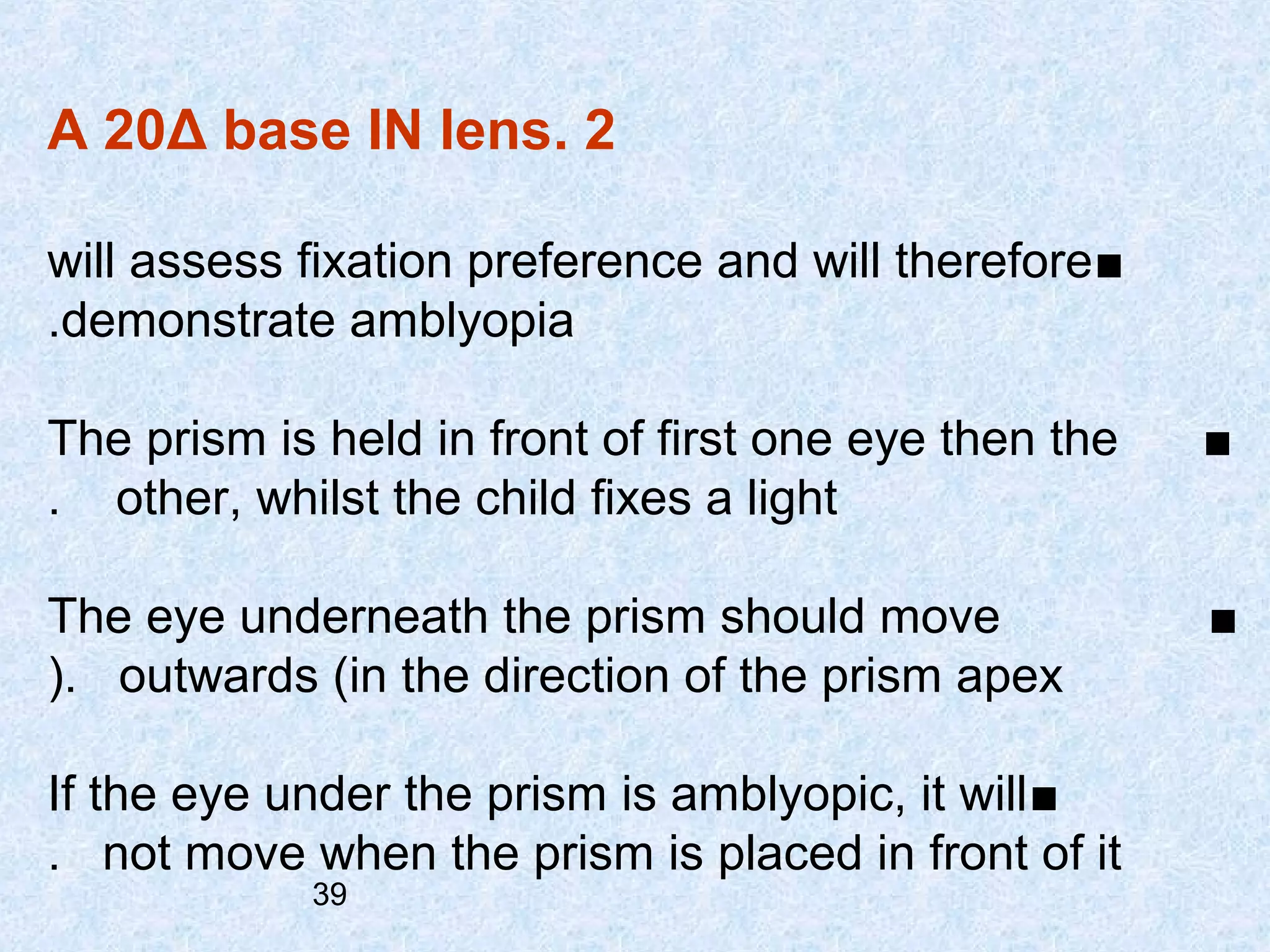A 20Δ base IN lens. 2
will assess fixation preference and will therefore ■
.demonstrate amblyopia
The prism is held in front of first one eye then the
. other, whilst the child fixes a light

■

The eye underneath the prism should move
(. outwards (in the direction of the prism apex

■

If the eye under the prism is amblyopic, it will ■
. not move when the prism is placed in front of it
39

 