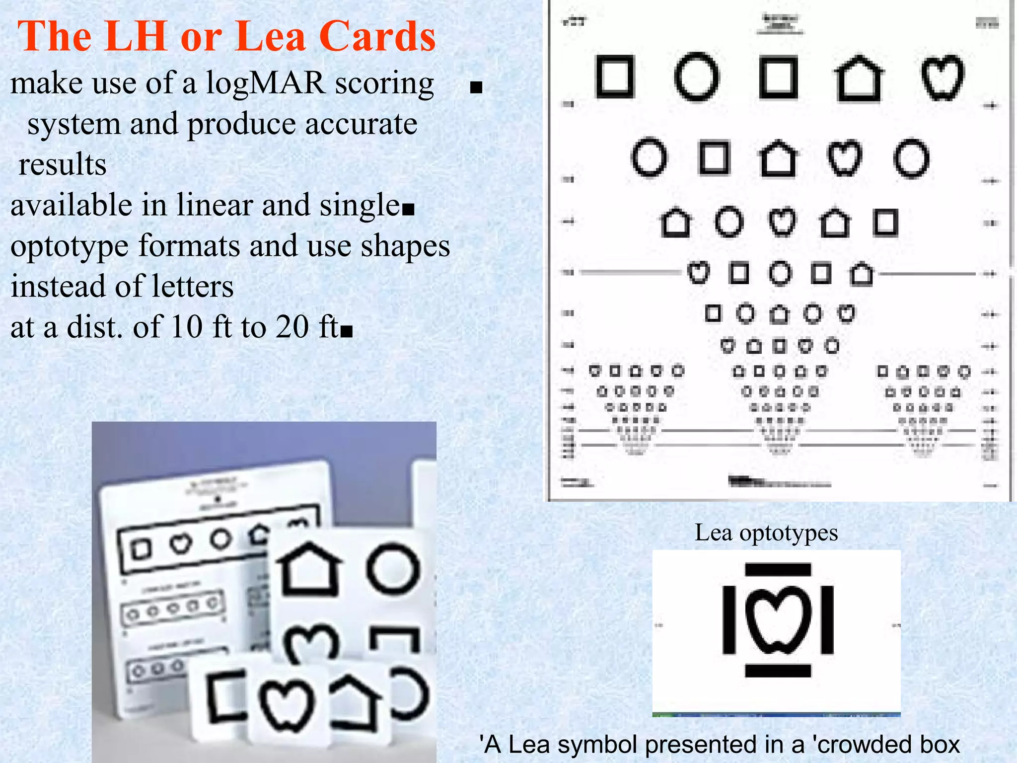 The LH or Lea Cards
make use of a logMAR scoring
system and produce accurate
results
available in linear and single■
optotype formats and use shapes
instead of letters
at a dist. of 10 ft to 20 ft■

■

Lea optotypes

46

'A Lea symbol presented in a 'crowded box

 