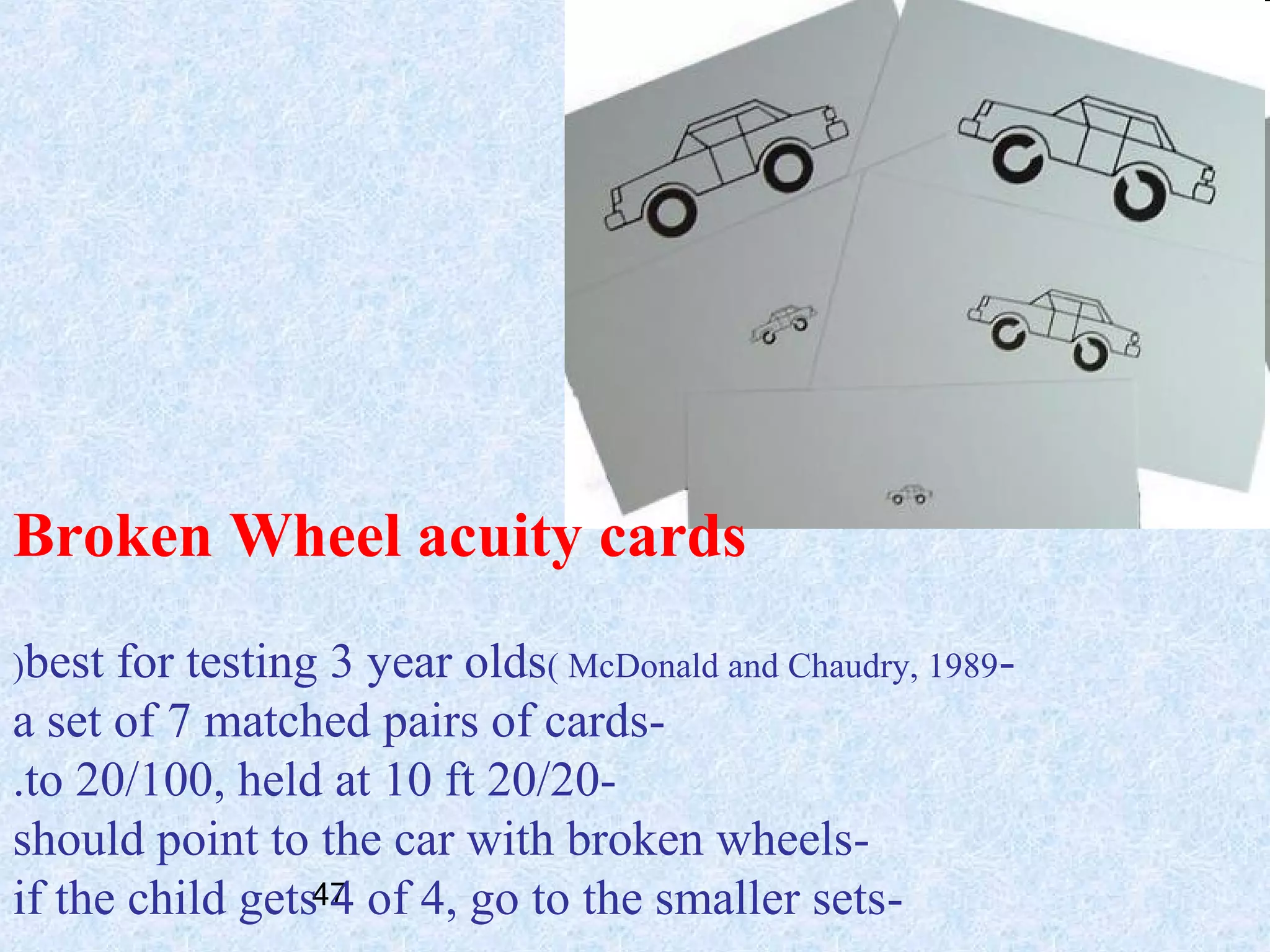 Broken Wheel acuity cards
(best

for testing 3 year olds( McDonald and Chaudry, 1989a set of 7 matched pairs of cards.to 20/100, held at 10 ft 20/20should point to the car with broken wheelsif the child gets47 of 4, go to the smaller sets4

 