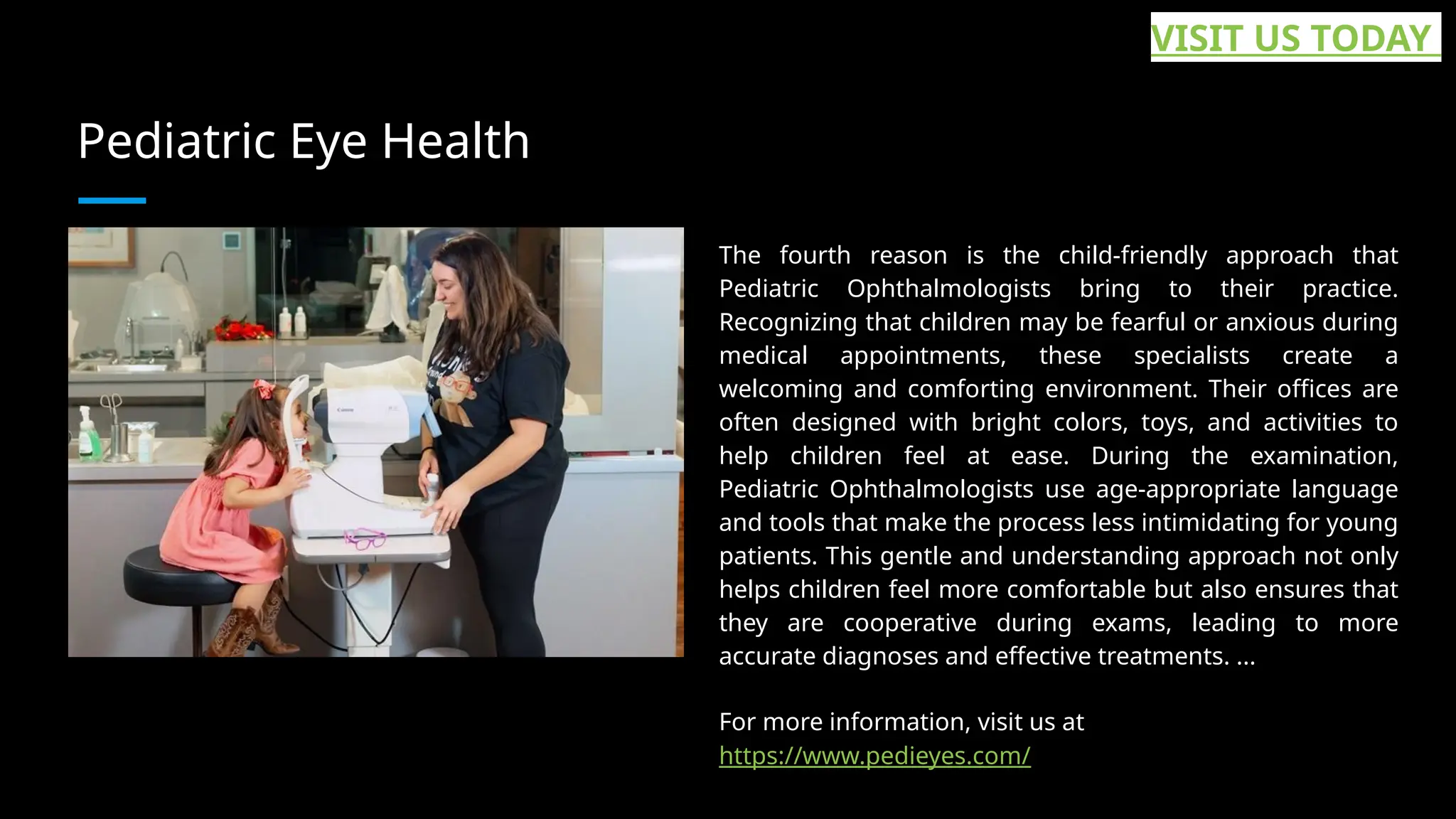 Pediatric Eye Health
The fourth reason is the child-friendly approach that
Pediatric Ophthalmologists bring to their practice.
Recognizing that children may be fearful or anxious during
medical appointments, these specialists create a
welcoming and comforting environment. Their offices are
often designed with bright colors, toys, and activities to
help children feel at ease. During the examination,
Pediatric Ophthalmologists use age-appropriate language
and tools that make the process less intimidating for young
patients. This gentle and understanding approach not only
helps children feel more comfortable but also ensures that
they are cooperative during exams, leading to more
accurate diagnoses and effective treatments. ...
For more information, visit us at
https://www.pedieyes.com/
VISIT US TODAY
 