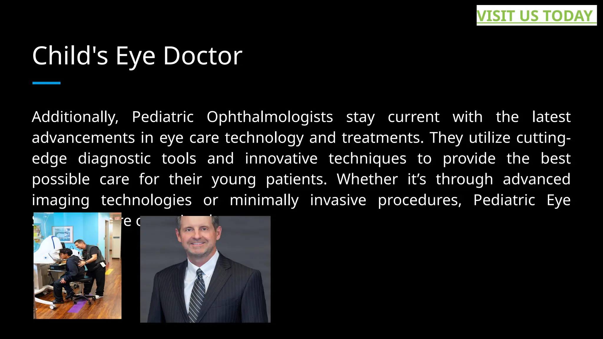 Child's Eye Doctor
Additionally, Pediatric Ophthalmologists stay current with the latest
advancements in eye care technology and treatments. They utilize cutting-
edge diagnostic tools and innovative techniques to provide the best
possible care for their young patients. Whether it’s through advanced
imaging technologies or minimally invasive procedures, Pediatric Eye
Specialists are committed to... ...
VISIT US TODAY
 