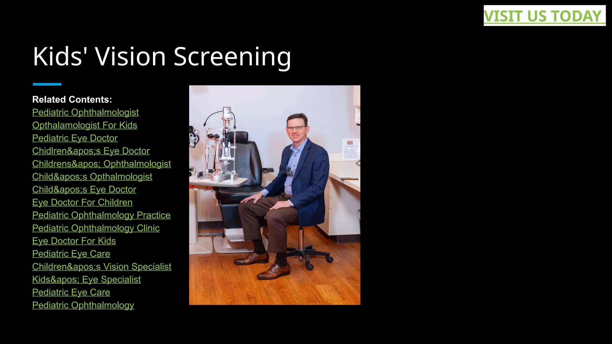 Kids' Vision Screening
Related Contents:
Pediatric Ophthalmologist
Opthalamologist For Kids
Pediatric Eye Doctor
Chidlren&apos;s Eye Doctor
Childrens&apos; Ophthalmologist
Child&apos;s Opthalmologist
Child&apos;s Eye Doctor
Eye Doctor For Children
Pediatric Ophthalmology Practice
Pediatric Ophthalmology Clinic
Eye Doctor For Kids
Pediatric Eye Care
Children&apos;s Vision Specialist
Kids&apos; Eye Specialist
Pediatric Eye Care
Pediatric Ophthalmology
VISIT US TODAY
 