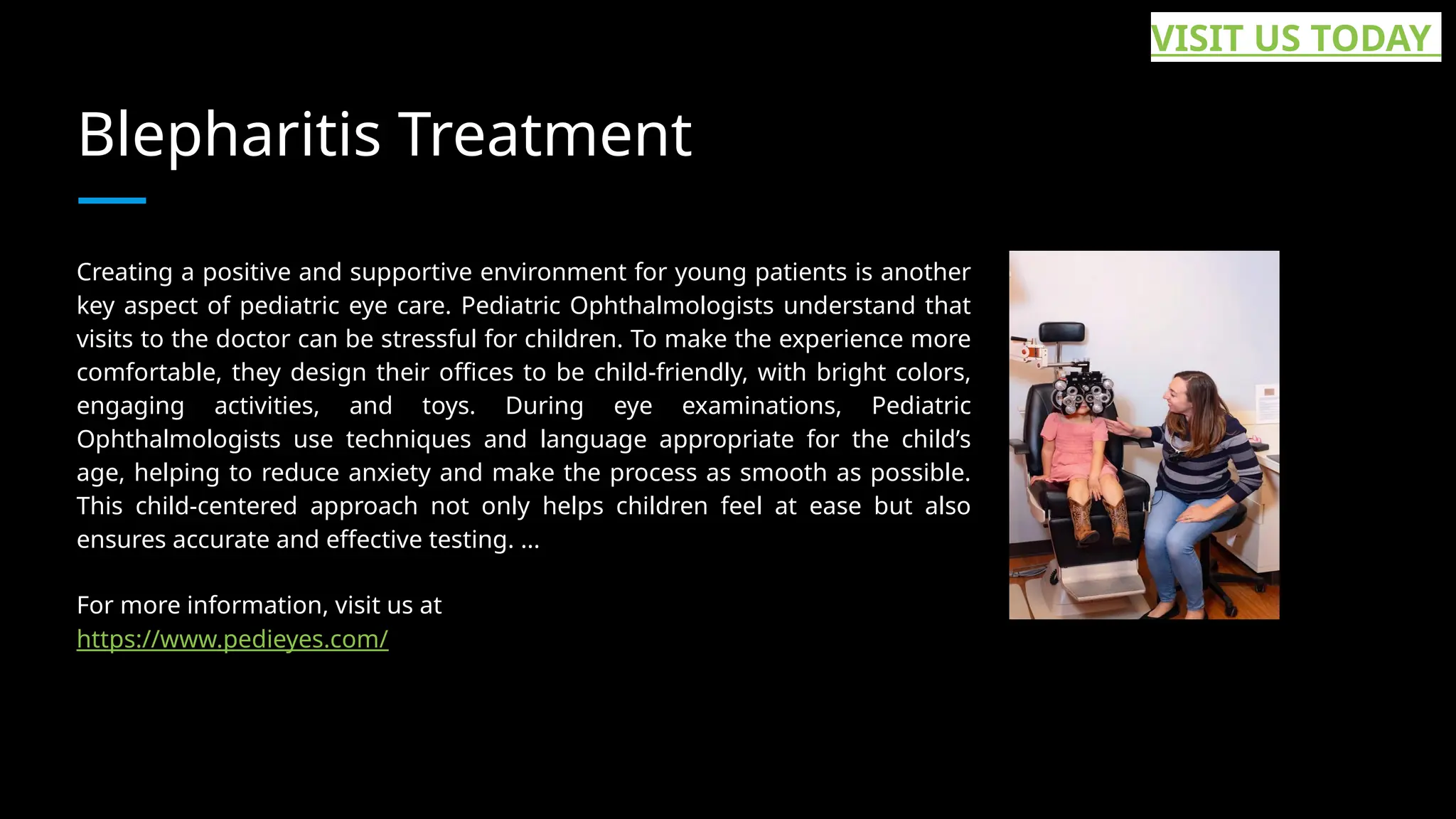 Blepharitis Treatment
Creating a positive and supportive environment for young patients is another
key aspect of pediatric eye care. Pediatric Ophthalmologists understand that
visits to the doctor can be stressful for children. To make the experience more
comfortable, they design their offices to be child-friendly, with bright colors,
engaging activities, and toys. During eye examinations, Pediatric
Ophthalmologists use techniques and language appropriate for the child’s
age, helping to reduce anxiety and make the process as smooth as possible.
This child-centered approach not only helps children feel at ease but also
ensures accurate and effective testing. ...
For more information, visit us at
https://www.pedieyes.com/
VISIT US TODAY
 