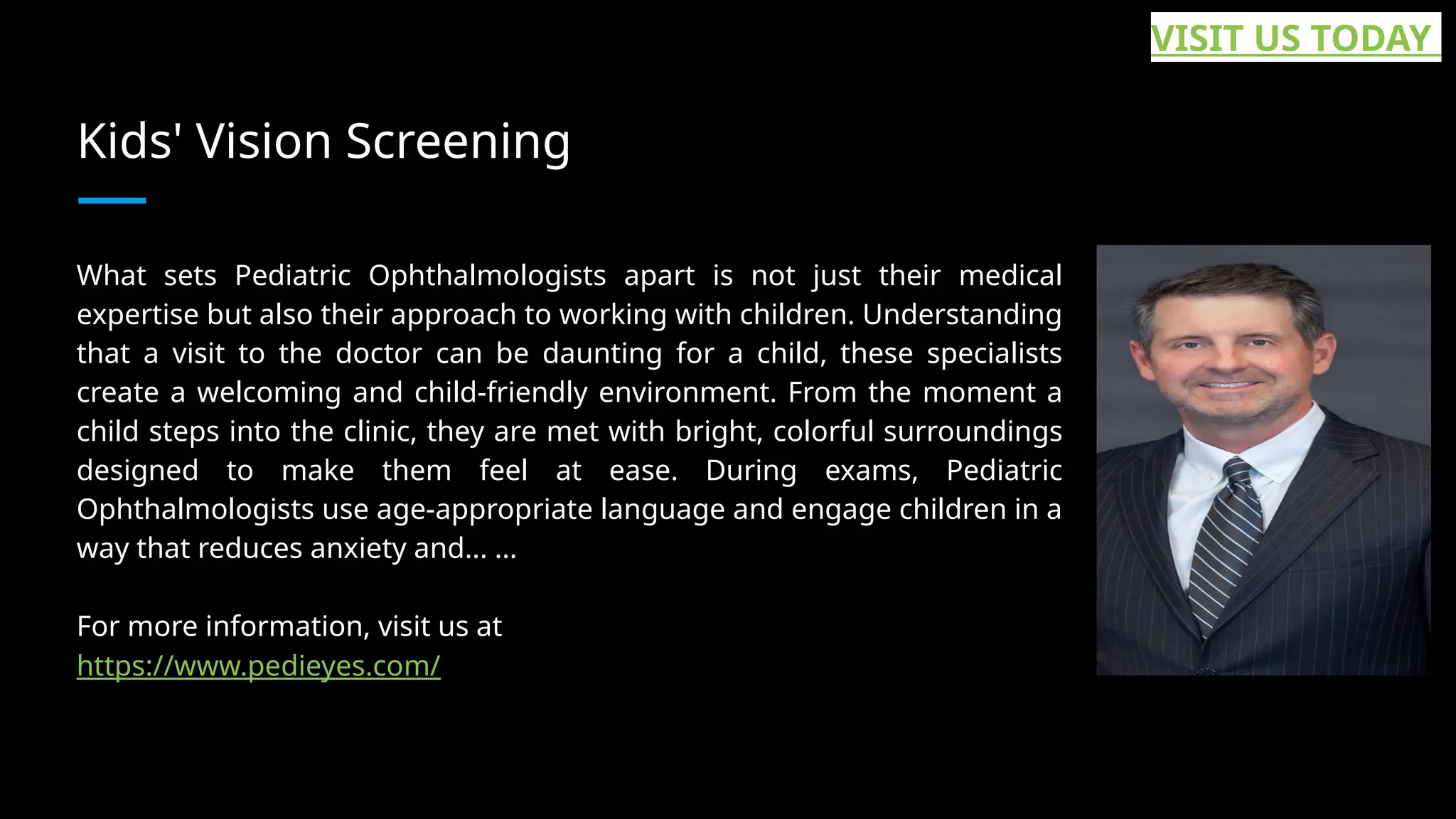 Kids' Vision Screening
What sets Pediatric Ophthalmologists apart is not just their medical
expertise but also their approach to working with children. Understanding
that a visit to the doctor can be daunting for a child, these specialists
create a welcoming and child-friendly environment. From the moment a
child steps into the clinic, they are met with bright, colorful surroundings
designed to make them feel at ease. During exams, Pediatric
Ophthalmologists use age-appropriate language and engage children in a
way that reduces anxiety and... ...
For more information, visit us at
https://www.pedieyes.com/
VISIT US TODAY
 