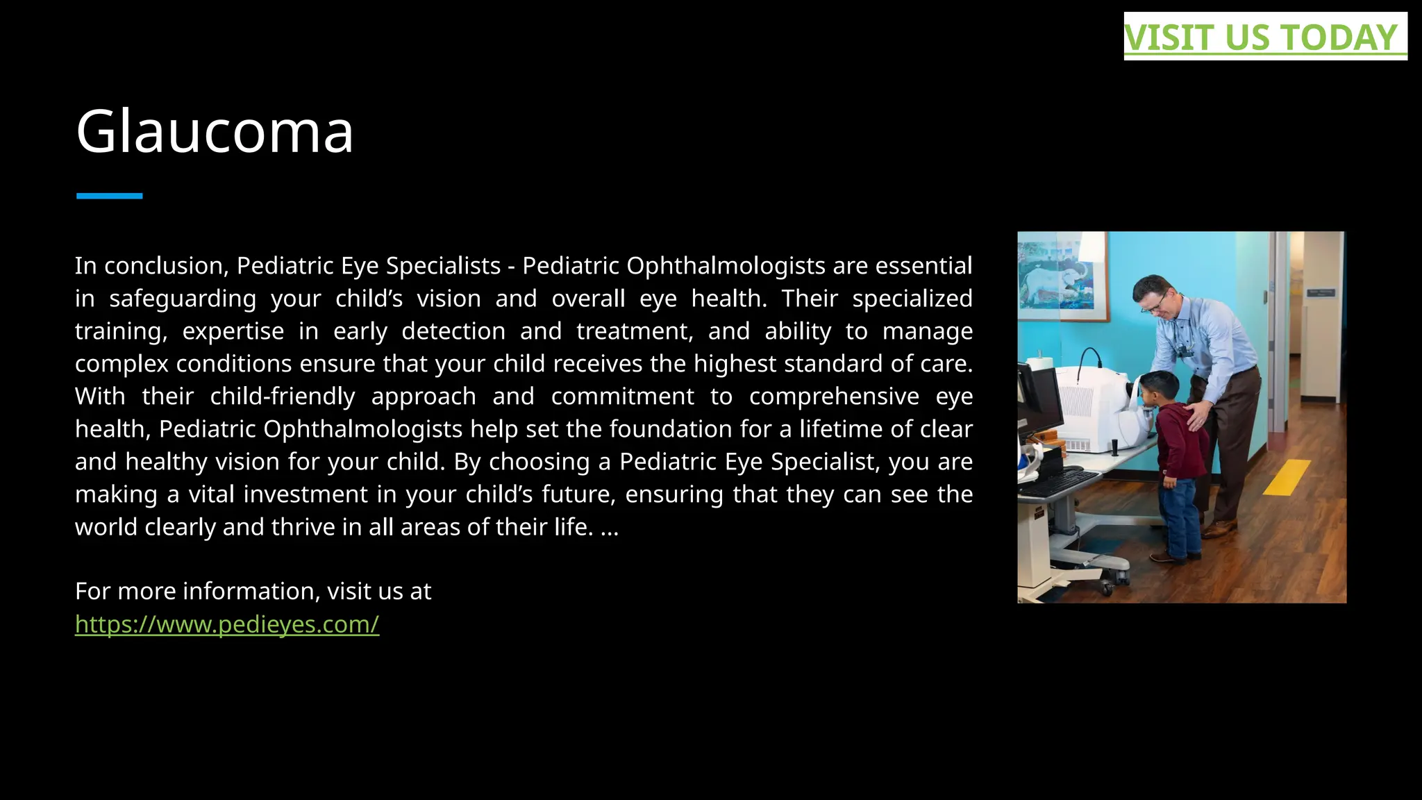 Glaucoma
In conclusion, Pediatric Eye Specialists - Pediatric Ophthalmologists are essential
in safeguarding your child’s vision and overall eye health. Their specialized
training, expertise in early detection and treatment, and ability to manage
complex conditions ensure that your child receives the highest standard of care.
With their child-friendly approach and commitment to comprehensive eye
health, Pediatric Ophthalmologists help set the foundation for a lifetime of clear
and healthy vision for your child. By choosing a Pediatric Eye Specialist, you are
making a vital investment in your child’s future, ensuring that they can see the
world clearly and thrive in all areas of their life. ...
For more information, visit us at
https://www.pedieyes.com/
VISIT US TODAY
 