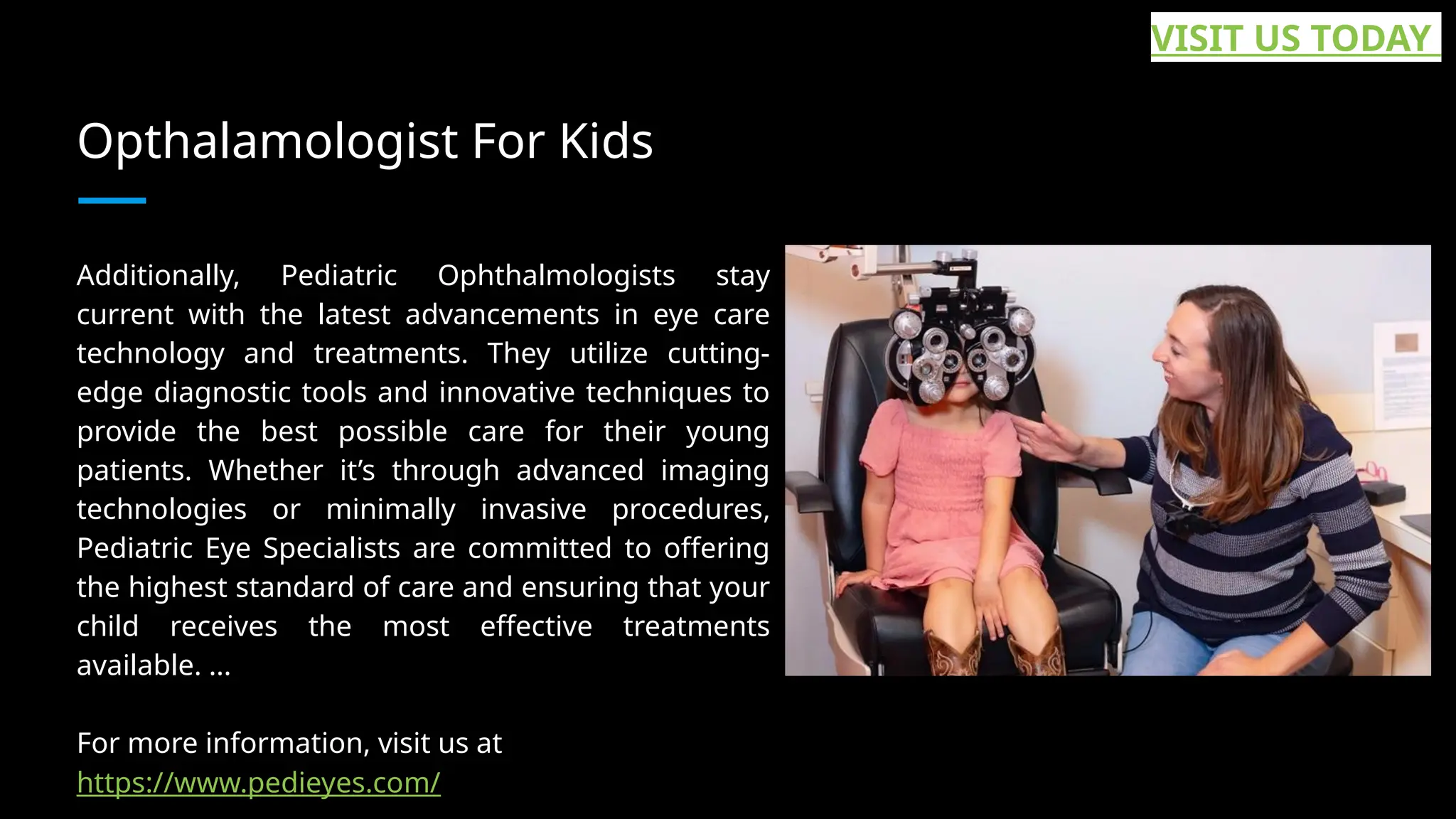 Opthalamologist For Kids
Additionally, Pediatric Ophthalmologists stay
current with the latest advancements in eye care
technology and treatments. They utilize cutting-
edge diagnostic tools and innovative techniques to
provide the best possible care for their young
patients. Whether it’s through advanced imaging
technologies or minimally invasive procedures,
Pediatric Eye Specialists are committed to offering
the highest standard of care and ensuring that your
child receives the most effective treatments
available. ...
For more information, visit us at
https://www.pedieyes.com/
VISIT US TODAY
 