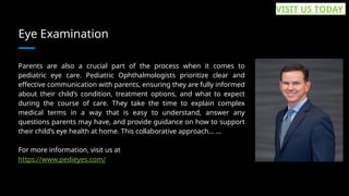 Eye Examination
Parents are also a crucial part of the process when it comes to
pediatric eye care. Pediatric Ophthalmologists prioritize clear and
effective communication with parents, ensuring they are fully informed
about their child’s condition, treatment options, and what to expect
during the course of care. They take the time to explain complex
medical terms in a way that is easy to understand, answer any
questions parents may have, and provide guidance on how to support
their child’s eye health at home. This collaborative approach... ...
For more information, visit us at
https://www.pedieyes.com/
VISIT US TODAY
 