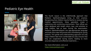 Pediatric Eye Health
The fourth reason is the child-friendly approach that
Pediatric Ophthalmologists bring to their practice.
Recognizing that children may be fearful or anxious during
medical appointments, these specialists create a
welcoming and comforting environment. Their offices are
often designed with bright colors, toys, and activities to
help children feel at ease. During the examination,
Pediatric Ophthalmologists use age-appropriate language
and tools that make the process less intimidating for young
patients. This gentle and understanding approach not only
helps children feel more comfortable but also ensures that
they are cooperative during exams, leading to more
accurate diagnoses and effective treatments. ...
For more information, visit us at
https://www.pedieyes.com/
VISIT US TODAY
 