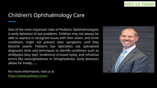 Children’s Ophthalmology Care
One of the most important roles of Pediatric Ophthalmologists
is early detection of eye problems. Children may not always be
able to express or recognize issues with their vision, and some
conditions might not present clear symptoms until they
become severe. Pediatric Eye Specialists use specialized
diagnostic tools and techniques to identify conditions such as
amblyopia (lazy eye), strabismus (crossed eyes), and refractive
errors like nearsightedness or farsightedness. Early detection
allows for timely... ...
For more information, visit us at
https://www.pedieyes.com/
VISIT US TODAY
 