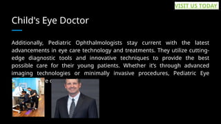 Child's Eye Doctor
Additionally, Pediatric Ophthalmologists stay current with the latest
advancements in eye care technology and treatments. They utilize cutting-
edge diagnostic tools and innovative techniques to provide the best
possible care for their young patients. Whether it’s through advanced
imaging technologies or minimally invasive procedures, Pediatric Eye
Specialists are committed to... ...
VISIT US TODAY
 