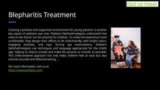 Blepharitis Treatment
Creating a positive and supportive environment for young patients is another
key aspect of pediatric eye care. Pediatric Ophthalmologists understand that
visits to the doctor can be stressful for children. To make the experience more
comfortable, they design their offices to be child-friendly, with bright colors,
engaging activities, and toys. During eye examinations, Pediatric
Ophthalmologists use techniques and language appropriate for the child’s
age, helping to reduce anxiety and make the process as smooth as possible.
This child-centered approach not only helps children feel at ease but also
ensures accurate and effective testing. ...
For more information, visit us at
https://www.pedieyes.com/
VISIT US TODAY
 