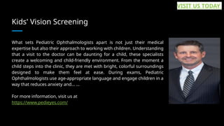 Kids' Vision Screening
What sets Pediatric Ophthalmologists apart is not just their medical
expertise but also their approach to working with children. Understanding
that a visit to the doctor can be daunting for a child, these specialists
create a welcoming and child-friendly environment. From the moment a
child steps into the clinic, they are met with bright, colorful surroundings
designed to make them feel at ease. During exams, Pediatric
Ophthalmologists use age-appropriate language and engage children in a
way that reduces anxiety and... ...
For more information, visit us at
https://www.pedieyes.com/
VISIT US TODAY
 