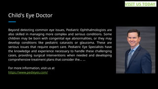 Child's Eye Doctor
Beyond detecting common eye issues, Pediatric Ophthalmologists are
also skilled in managing more complex and serious conditions. Some
children may be born with congenital eye abnormalities, or they may
develop conditions like pediatric cataracts or glaucoma. These are
serious issues that require expert care. Pediatric Eye Specialists have
the knowledge and experience necessary to handle these challenging
cases, providing surgical interventions when needed and developing
comprehensive treatment plans that consider the... ...
For more information, visit us at
https://www.pedieyes.com/
VISIT US TODAY
 