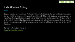 Kids' Glasses Fitting
Beyond treating eye conditions, Pediatric Ophthalmologists also play a crucial role in managing
the eye health of children with systemic conditions. Children with diabetes, for example, are at
risk of developing diabetic retinopathy, a condition that can lead to vision loss if not monitored
and treated. Pediatric Eye Specialists work closely with other healthcare providers to manage
these complex cases, providing comprehensive care that addresses all aspects of the child’s
health. ...
For more information, visit us at
https://www.pedieyes.com/
VISIT US TODAY
 