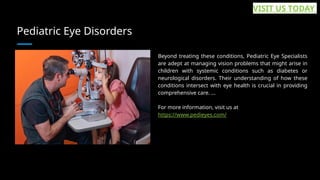 Pediatric Eye Disorders
Beyond treating these conditions, Pediatric Eye Specialists
are adept at managing vision problems that might arise in
children with systemic conditions such as diabetes or
neurological disorders. Their understanding of how these
conditions intersect with eye health is crucial in providing
comprehensive care. ...
For more information, visit us at
https://www.pedieyes.com/
VISIT US TODAY
 