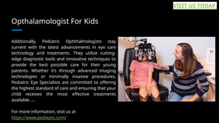Opthalamologist For Kids
Additionally, Pediatric Ophthalmologists stay
current with the latest advancements in eye care
technology and treatments. They utilize cutting-
edge diagnostic tools and innovative techniques to
provide the best possible care for their young
patients. Whether it’s through advanced imaging
technologies or minimally invasive procedures,
Pediatric Eye Specialists are committed to offering
the highest standard of care and ensuring that your
child receives the most effective treatments
available. ...
For more information, visit us at
https://www.pedieyes.com/
VISIT US TODAY
 