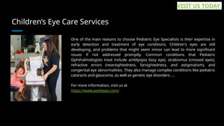 Children’s Eye Care Services
One of the main reasons to choose Pediatric Eye Specialists is their expertise in
early detection and treatment of eye conditions. Children's eyes are still
developing, and problems that might seem minor can lead to more significant
issues if not addressed promptly. Common conditions that Pediatric
Ophthalmologists treat include amblyopia (lazy eye), strabismus (crossed eyes),
refractive errors (nearsightedness, farsightedness, and astigmatism), and
congenital eye abnormalities. They also manage complex conditions like pediatric
cataracts and glaucoma, as well as genetic eye disorders. ...
For more information, visit us at
https://www.pedieyes.com/
VISIT US TODAY
 