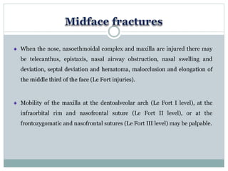 When the nose, nasoethmoidal complex and maxilla are injured there may
be telecanthus, epistaxis, nasal airway obstruction, nasal swelling and
deviation, septal deviation and hematoma, malocclusion and elongation of
the middle third of the face (Le Fort injuries).
Mobility of the maxilla at the dentoalveolar arch (Le Fort I level), at the
infraorbital rim and nasofrontal suture (Le Fort II level), or at the
frontozygomatic and nasofrontal sutures (Le Fort III level) may be palpable.
 