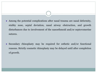 Among the potential complications after nasal trauma are nasal deformity,
stubby nose, septal deviation, nasal airway obstruction, and growth
disturbances due to involvement of the nasoethmoid and/or septovomerine
sutures.
Secondary rhinoplasty may be required for esthetic and/or functional
reasons. Strictly cosmetic rhinoplasty may be delayed until after completion
of growth.
 
