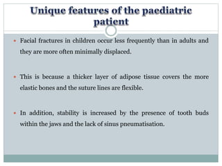  Facial fractures in children occur less frequently than in adults and
they are more often minimally displaced.
 This is because a thicker layer of adipose tissue covers the more
elastic bones and the suture lines are flexible.
 In addition, stability is increased by the presence of tooth buds
within the jaws and the lack of sinus pneumatisation.
 