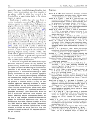 362                                                                                   Clin Child Fam Psychol Rev (2010) 13:348–365


successfully weaned from tube feedings, although the study       References
lacked a control group/condition, and a closer inspection of
age-adjusted weight for height (i.e., z-scores) at the           Ahearn, W. H. (2003). Using simultaneous presentation to increase
                                                                      vegetable consumption in a mildly selective child with autism.
6-month follow-up suggests actual decline on that outcome             Journal of Applied Behavior Analysis, 36, 361–365.
measure as a group.                                              Ahearn, W. H., Castine, T., Nault, K., & Green, G. (2001). An
   Small groups of children have also been shown to                   assessment of food acceptance in children with autism or
respond to medication intervention. Three children showed             pervasive developmental disorder-not otherwise speciﬁed. Jour-
                                                                      nal of Autism and Developmental Disorders, 31(5), 505–511.
enhanced response to a multidisciplinary feeding disorders       Ahearn, W. H., Kerwin, M. E., Eicher, P., & Lukens, C. T. (1996a).
program when combined with the medication risperidone,                An ABAC comparison of two of two intensive intervention for
although the authors did not analyze contribution of sepa-            food refusal. Behavior Modiﬁcation, 35, 385–405.
rate components of the program (Berger-Gross et al. 2004).       Ahearn, W. H., Kerwin, M. E., Eicher, P., Shantz, J., & Swearingin,
                                                                      W. (1996b). An alternating treatments comparison of two
Treatments addressing pain-related organic conditions also            intensive interventions for food refusal. Journal of Applied
hold promise in avoiding longstanding feeding concerns                Behavior Analysis, 29, 321–332.
and/or precluding the need for further treatment. For            Allison, D. B., Faith, M. S., & Franklin, R. D. (1995). Antecedent
example, thirteen participants with eosinophilic esophagitis          exercise in the treatment of disruptive behavior: A meta-analytic
                                                                      review. Clinical Psychology: Science and Practice, 2, 279–303.
showed improvement in feeding when treated with proton           Amaniti, M., Ambruzzi, A. M., Lucarelli, L., Cimino, S., &
pump inhibitors combined with ﬂuticasone, although the                D’Olimpio, F. (2004). Malnutrition and dysfunctional mother-
design did not allow experimental evaluation (Pentiuk et al.          child feeding interactions: Clinical assessment and research
2007). Clearly, more research is needed to delineate the              implications. Journal of the American College of Nutrition, 23,
                                                                      259–271.
role of hunger manipulation in the treatment of feeding          Anderson, C. M., & McMillan, K. (2001). Parental use of escape
disorders, as well as the impact of early intervention in             extinction and differential reinforcement to treat food selectivity.
preventing long-term feeding concerns. Further, other                 Journal of Applied Behavior Analysis, 34, 511–515.
widely applied approaches to treatment, such as sensory          Arvedson, J. C. (2008). Assessment of pediatric dysphagia and
                                                                      feeding disorders: Clinical and instrumental approaches. Devel-
and oral motor therapies in speech and occupational ther-             opmental Disabilities Research Reviews, 14, 118–127.
apy, are candidates for empirical investigation to corrob-       Association, American Psychiatric. (2000). Diagnostic and statistical
orate anecdotal reports of effectiveness.                             manual of mental disorders (4th ed.). Washington, DC: Amer-
   In conclusion, ﬁndings from the current review suggest             ican Psychiatric Association.
                                                                 Babbitt, R. L., Hoch, T. A., Coe, D. A., Cataldo, M. F., Kelly, K. J.,
behavioral intervention remains the only treatment for                Stackhouse, C., et al. (1994). Behavioral assessment and
pediatric feeding disorders with well-documented empiri-              treatment of pediatric feeding disorders. Developmental and
cal support. In addition to addressing the aforementioned             Behavioral Pediatrics, 15, 278–291.
limitations in the research base, a remaining challenge          Benoit, D. (1993). Failure to thrive and feeding disorders. In
                                                                      C. H. Zeanah (Ed.), Handbook of Infant Mental Health
going forward is to assure that this technology is appro-             (pp. 317–331). New York: Guilford.
priately disseminated in order to promote appropriate            Benoit, D., Wang, E., & Zlotkin, S. (2000). Discontinuation of
access to care. Increasing interdisciplinary collaboration            esterostromy tube feeding by behavioral treatment in early
and communication through clinical collaboration, train-              childhood: A randomized controlled trial. Journal of Pediatrics,
                                                                      137, 498–503.
ing, and research activities will help in this process and has   Berger-Gross, P., Coletti, D. J., Hirschkorn, K., Terranova, E., &
the potential to stimulate research focusing on other                 Simpser, E. F. (2004). The effectiveness of risperidone in the
treatment approaches. Expanding the number of interdis-               treatment of three children with feeding disorders. Journal of
ciplinary inpatient and day treatment programs or devel-              Child and Adolescent Psychopharmacology, 14, 621–627.
                                                                 Bowers, L. (2002). An audit of referrals of children with autistic
oping additional treatment options across settings within             spectrum disorder to the dietetic Service. Journal of Human
the medical community (e.g., organizing providers in a                Nutrition & Dietetics, 15, 141–144.
geographic area along a clinical service line) would also        Busk, P. L., & Serlin, R. C. (1992). Meta-analysis for single-case
help ﬁll a noticeable void in the current treatment com-              research. In T. R. Kratochwill & J. R. Levin (Eds.), Single-case
                                                                      research and analysis: New directions for psychology and
munity. Addressing potential reimbursement barriers and               education (pp. 187–212). Hillsdale, NJ: Lawrence Erlbaum
the lack of clear treatment standards/recommendations                 Associates.
adopted by professional organizations (e.g., American            Campbell, J. M. (2003). Efﬁcacy of behavioral interventions for
Psychological Association, American Academy of Pediat-                reducing problem behavior in persons with autism: A quantita-
                                                                      tive synthesis of single-case research. Research in Developmen-
rics, North American Society for Pediatric Gastroenterol-             tal Disabilities, 8, 165–178.
ogy, Hepatology, and Nutrition) could also help increase         Campbell, J. M. (2004). Statistical comparison of four effect sizes for
treatment recognition and access. To achieve these ends,              single-subject designs. Behavior Modiﬁcation, 28, 234–246.
continued systematic research in this important and grow-        Casey, S. D., Cooper-Brown, L. J., Wacker, D. P., & Rankin, B. E.
                                                                      (2006). The use of descriptive analysis to identify and
ing area is critical.



123
 