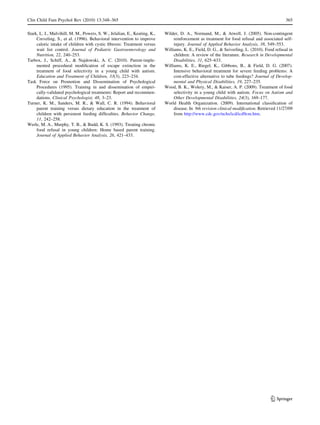 Clin Child Fam Psychol Rev (2010) 13:348–365                                                                                                   365

Stark, L. J., Mulvihill, M. M., Powers, S. W., Jelalian, E., Keating, K.,   Wilder, D. A., Normand, M., & Atwell, J. (2005). Non-contingent
     Creveling, S., et al. (1996). Behavioral intervention to improve            reinforcement as treatment for food refusal and associated self-
     caloric intake of children with cystic ﬁbrosis: Treatment versus            injury. Journal of Applied Behavior Analysis, 38, 549–553.
     wait list control. Journal of Pediatric Gastroenterology and           Williams, K. E., Field, D. G., & Seiverling, L. (2010). Food refusal in
     Nutrition, 22, 240–253.                                                     children: A review of the literature. Research in Developmental
Tarbox, J., Schiff, A., & Najdowski, A. C. (2010). Parent-imple-                 Disabilities, 31, 625–633.
     mented procedural modiﬁcation of escape extinction in the              Williams, K. E., Riegel, K., Gibbons, B., & Field, D. G. (2007).
     treatment of food selectivity in a young child with autism.                 Intensive behavioral treatment for severe feeding problems: A
     Education and Treatment of Children, 33(3), 223–234.                        cost-effective alternative to tube feedings? Journal of Develop-
Task Force on Promotion and Dissemination of Psychological                       mental and Physical Disabilities, 19, 227–235.
     Procedures (1995). Training in and dissemination of empiri-            Wood, B. K., Wolery, M., & Kaiser, A. P. (2009). Treatment of food
     cally-validated psychological treatments: Report and recommen-              selectivity in a young child with autism. Focus on Autism and
     dations. Clinical Psychologist, 48, 3–23.                                   Other Developmental Disabilities, 24(3), 169–177.
Turner, K. M., Sanders, M. R., & Wall, C. R. (1994). Behavioral             World Health Organization. (2009). International classiﬁcation of
     parent training versus dietary education in the treatment of                disease. In 9th revision clinical modiﬁcation. Retrieved 11/27/09
     children with persistent feeding difﬁculties. Behavior Change,              from http://www.cdc.gov/nchs/icd/icd9cm.htm.
     11, 242–258.
Werle, M. A., Murphy, T. B., & Budd, K. S. (1993). Treating chronic
     food refusal in young children: Home based parent training.
     Journal of Applied Behavior Analysis, 26, 421–433.




                                                                                                                                       123
 