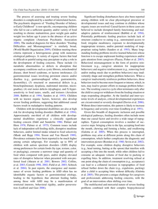 Clin Child Fam Psychol Rev (2010) 13:348–365                                                                                 349


   The process of assessing and treating severe feeding              Signiﬁcant feeding disturbances have also been reported
disorders is complicated by a number of interrelated factors.     among children with no clear physiological precursor or
The psychiatric diagnosis of ‘‘Feeding Disorder of Infancy        developmental issues and may continue in children whose
or Early Childhood’’ is non-speciﬁc, encompassing children        organic issues are resolved. Causal factors in these cases are
who fail to eat a sufﬁcient quantity and/or variety of food       believed to include disrupted family functioning and mal-
resulting in chronic malnutrition, poor weight gain and/or        adaptive patterns of reinforcement (Babbitt et al. 1994).
weight loss before age 6 years in the absence of an active        Potentially problematic feeding practices include lack of
organic complaint (American Psychiatric Association               structure conducive to eating (e.g., unrestrained access to
2000). The medical diagnosis for these disorders ‘‘Feeding        food; irregular mealtimes), exposure to developmentally
Difﬁculties and Mismanagement’’ is similarly broad,               inappropriate textures, and/or parental modeling of inap-
(World Health Organization 2009). Children meeting these          propriate eating habits (Sanders et al. 1993). Many long-
criteria represent a heterogeneous group with numerous            standing feeding problems involve learned behaviors whose
etiological pathways. A variety of organic factors that lead      function is to escape unpleasant feeding experiences and/or
to difﬁcult or painful eating may precipitate or play a role in   gain attention from caregivers (Piazza, Fisher et al. 2003).
the development of feeding concerns. These include (1)            Behavioral mismanagement in the form of positive rein-
metabolic abnormalities or defects in absorption that             forcement (e.g., caregiver attention for inappropriate
accompany conditions such as cystic ﬁbrosis, mitochondrial        behaviors) and negative reinforcement (e.g., removing food
disease, short bowel syndrome, or lactose intolerance; (2)        and/or ending meals due to problem behaviors) may inad-
gastrointestinal issues involving persistent emesis and/or        vertently shape and strengthen problem behaviors. When a
diarrhea (e.g., gastroesophageal reﬂux, gastroenteritis,          caregiver inadvertently reinforces problem behaviors, those
dysmotility), (3) structural or anatomical defects (e..g,         behaviors tend to become more frequent or intense, which, in
bronchopulmonary dysplasia, malrotated intestine, micro-          turn, may lead to greater efforts to manage problem behav-
gnathia), (4) oral motor deﬁcits (dysphagia), and 5) hyper-       iors. The resulting coercive cycle often terminates only after
sensitivity to food tastes, smells, and textures (Arvedson        the child or caregiver withdraws from the feeding situation or
2008; Babbitt et al. 1994; Sanders et al. 1993). Children         stops responding altogether. At the familial and inter-sys-
with no known organic factors, however, also develop              temic levels of analysis, critical developmental experiences
severe feeding problems, suggesting that additional causal        are circumvented or severely disrupted (Davies et al. 2006).
factors result in maladaptive feeding patterns.                   Without direct intervention, this pattern is likely to increase
   Children with developmental disabilities are also at high      in frequency and severity over time (Lindberg et al. 1991).
risk for developing feeding disorders (Babbitt et al. 1994).         Given this breadth of diagnostic inclusion and possible
Approximately one-third of all children with develop-             etiological pathways, feeding disorders often include more
mental disabilities experience a clinically signiﬁcant            than one causal factor and involve a wide range of topog-
feeding concern (Dahl and Sunderlin 1986; Palmer and              raphies. Typical consumption involves a number of suc-
Horn 1978; Palmer et al. 1975). Common issues include             cessive steps: bringing a bite to the lips, accepting food into
lack of independent self-feeding skills, disruptive mealtime      the mouth, chewing and forming a bolus, and swallowing
behaviors, and/or limited intake related to food selectivity      (Gulotta et al. 2005). When this process is interrupted,
(Munk and Repp 1994; Sisson and Van Hasselt 1989).                problems may arise at different points along this chain of
Prevalence estimates have been reported to be much higher         consumption, which further complicates the diagnostic and
among certain subgroups. For example, up to 89% of                intervention picture (Riordan et al. 1980; Sevin et al. 2002).
children with autism spectrum disorders (ASD) display             For example, some children display disruptive behaviors
strong preferences for certain foods (by type, texture, color,    (e.g., head turning, batting at the spoon) that interfere with
or packaging), consume a narrower range and quantity of           accepting a bite into the mouth, while other children fail to
food when compared with peers, and/or display elevated            consume an adequate volume of food due to packing or
rates of disruptive behavior when presented with non-pre-         expelling bites. In addition, treatment resolving refusal at
ferred food (Ahearn et al. 2001; Bowers 2002; Collins,            one point along the chain of consumption (e.g., acceptance)
et al. 2003; Cornish 1998, 2002; Field et al. 2003; Schreck       can lead to a collateral increase in topographies of food
et al. 2004). In past reports, the emergence and mainte-          refusal further down the chain (e.g., expulsions, packing)
nance of severe feeding problems in ASD often has no              after a child is accepting bites without difﬁculty (Gulotta
identiﬁable organic factors or gastrointestinal etiology,         et al. 2005). This presents a unique challenge for caregivers
leading to the hypothesis that aberrant feeding habits            and professionals addressing feeding concerns, with the
among those with ASD may be a manifestation of                    goal of an intervention often shifting over time.
restricted interests, behavioral rigidity, and/or persevera-         The multifaceted and mercurial nature of severe feeding
tion (Ledford and Gast 2006).                                     problems combined with their complex biopsychosocial


                                                                                                                      123
 
