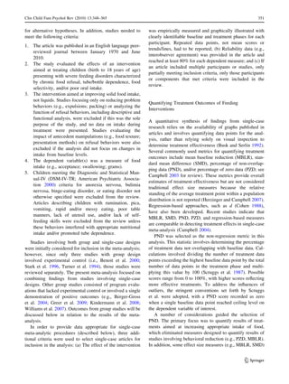 Clin Child Fam Psychol Rev (2010) 13:348–365                                                                             351


for alternative hypotheses. In addition, studies needed to      was empirically measured and graphically illustrated with
meet the following criteria:                                    clearly identiﬁable baseline and treatment phases for each
                                                                participant. Repeated data points, not mean scores or
1.   The article was published in an English language peer-
                                                                trends/lines, had to be reported; (b) Reliability data (e.g.,
     reviewed journal between January 1970 and June
                                                                interobserver agreement) was provided in the article and
     2010.
                                                                reached at least 80% for each dependent measure; and (c) If
2.   The study evaluated the effects of an intervention
                                                                an article included multiple participants or studies, only
     aimed at treating children (birth to 18 years of age)
                                                                partially meeting inclusion criteria, only those participants
     presenting with severe feeding disorders characterized
                                                                or components that met criteria were included in the
     by chronic food refusal, tube/bottle dependence, food
                                                                review.
     selectivity, and/or poor oral intake.
3.   The intervention aimed at improving solid food intake,
     not liquids. Studies focusing only on reducing problem
                                                                Quantifying Treatment Outcomes of Feeding
     behaviors (e.g., expulsions; packing) or analyzing the
                                                                Interventions
     function of refusal behaviors, including descriptive and
     functional analysis, were excluded if this was the sole
                                                                A quantitative synthesis of ﬁndings from single-case
     purpose of the study, and no data on intake during
                                                                research relies on the availability of graphs published in
     treatment were presented. Studies evaluating the
                                                                articles and involves quantifying data points for the anal-
     impact of antecedent manipulations (e.g., food texture;
                                                                ysis, rather than relying solely on visual inspection to
     presentation methods) on refusal behaviors were also
                                                                determine treatment effectiveness (Busk and Serlin 1992).
     excluded if the analysis did not focus on changes in
                                                                Several commonly used metrics for quantifying treatment
     intake from baseline levels.
                                                                outcomes include mean baseline reduction (MBLR), stan-
4.   The dependent variable(s) was a measure of food
                                                                dard mean difference (SMD), percentage of non-overlap-
     intake (e.g., acceptance; swallowing; grams).
                                                                ping data (PND), and/or percentage of zero data (PZD; see
5.   Children meeting the Diagnostic and Statistical Man-
                                                                Campbell 2003 for review). These metrics provide overall
     ual-IV (DSM-IV-TR; American Psychiatric Associa-
                                                                estimates of treatment effectiveness but are not considered
     tion 2000) criteria for anorexia nervosa, bulimia
                                                                traditional effect size measures because the relative
     nervosa, binge-eating disorder, or eating disorder not
                                                                standing of the average treatment point within a population
     otherwise speciﬁed were excluded from the review.
                                                                distribution is not reported (Herzinger and Campbell 2007).
     Articles describing children with rumination, pica,
                                                                Regression-based approaches, such as d (Cohen 1988),
     vomiting, rapid and/or messy eating, poor table
                                                                have also been developed. Recent studies indicate that
     manners, lack of utensil use, and/or lack of self-
                                                                MBLR, SMD, PND, PZD, and regression-based measures
     feeding skills were excluded from the review unless
                                                                are comparable in detecting treatment effects in single-case
     these behaviors interfered with appropriate nutritional
                                                                meta-analysis (Campbell 2004).
     intake and/or promoted tube dependence.
                                                                   PND was selected as the non-regression metric in this
   Studies involving both group and single-case designs         analysis. This statistic involves determining the percentage
were initially considered for inclusion in the meta-analysis;   of treatment data not overlapping with baseline data. Cal-
however, since only three studies with group design             culations involved dividing the number of treatment data
involved experimental control (i.e., Benoit et al. 2000;        points exceeding the highest baseline data point by the total
Stark et al. 1996, Turner et al. 1994), those studies were      number of data points in the treatment phase and multi-
reviewed separately. The present meta-analysis focused on       plying this value by 100 (Scruggs et al. 1987). Possible
combining ﬁndings from studies involving single-case            scores range from 0 to 100%, with higher scores reﬂecting
designs. Other group studies consisted of program evalu-        more effective treatments. To address the inﬂuences of
ations that lacked experimental control or involved a single    outliers, the stringent conventions set forth by Scruggs
demonstration of positive outcomes (e.g., Berger-Gross          et al. were adopted, with a PND score recorded as zero
et al. 2004; Greer et al. 2009; Kindermann et al. 2008;         when a single baseline data point reached ceiling level on
Williams et al. 2007). Outcomes from group studies will be      the dependent variable of interest.
discussed below in relation to the results of the meta-            A number of considerations guided the selection of
analysis.                                                       PND. The primary focus was to quantify results of treat-
   In order to provide data appropriate for single-case         ments aimed at increasing appropriate intake of food,
meta-analytic procedures (described below), three addi-         which eliminated measures designed to quantify results of
tional criteria were used to select single-case articles for    studies involving behavioral reduction (e.g., PZD, MBLR).
inclusion in the analysis: (a) The effect of the intervention   In addition, some effect size measures (e.g., MBLR, SMD)


                                                                                                                  123
 