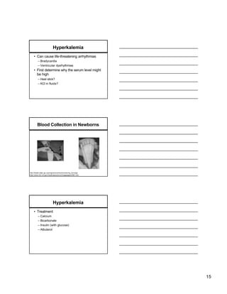 Hyperkalemia
    • Can cause life-threatening arrhythmias
         – Bradycardia
         – Ventricular dysrhythmias
    • First determine why the serum level might
      be high
         – Heel stick?
         – KCl in fluids?




         Blood Collection in Newborns




http://health.state. ga. us/programs/nsmscd/screening_form.asp
http://www.nlm.nih.gov/medlineplus/ency/imagepages/2961.htm




                             Hyperkalemia
    • Treatment
         – Calcium
         – Bicarbonate
         – Insulin (with glucose)
         – Albuterol




                                                                 15
 