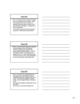 Case #3
• JW, a 16 month old boy (11kg), is brought
  into your pharmacy by his mother. JW’s
  mom says that he had a mild bout of
  diarrhea a few days ago, and she is still
  noticing fewer wet diapers. Otherwise, he
  has no symptoms.
  JW’s mother would like to know what she
  should do. What do you recommend?




                 Case #4
• DR is a 4 year old girl (16kg) who presents
  to the emergency room with fatigue,
  headache, generalized malaise, and
  severe gastrointestinal distress. The ER
  team gets a chem-7 and discovers her
  sodium to be 118. They would like to give
  3% NS and ask you for a recommendation
  on how much to give, and at what rate.




                 Case #5
• LM is a 4 month old, 7kg (preillness) girl
  who presents to the ER with a sunken
  fontanelle, dusky skin, lethargy, and is not
  crying. She has not urinated in several
  hours. Current weight is 6kg. Her sodium
  is 137.
  What type and degree of dehydration does
  she have?
  How do you recommend treating her?




                                                 16
 