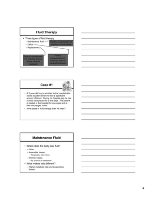 Fluid Therapy
• Three types of fluid therapy
  – Maintenance fluid              Fluid to compensate for
  – Deficit                        ongoing normal losses
  – Replacement



Fluid to compensate                      Fluid to
 for ongoing losses                 compensate for
   during medical                  fluid loss prior to
      treatment                    medical treatment




                    Case #1

 • A 5 year-old boy is admitted to the hospital after
   a bike accident where he lost a significant
   amount of blood. During his hospital stay he has
   a chest tube placed for a few days. The patient
   is treated in the hospital for one week and is
   then discharged home.
 • What types of fluid therapy does he need?




         Maintenance Fluid

 • Where does the body lose fluid?
   – Urine
   – Insensible losses
      • Respiratory, skin, feces
   – Intrinsic losses
      • By -product of metabolism
 • What makes kids different?
   – Higher metabolic rate and evaporative
     losses




                                                             4
 