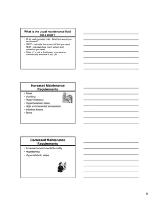 What is the usual maintenance fluid
            for a child?
• 28 kg, well-hydrated child - What fluid would you
  recommend?
• FIRST - calculate the amount of fluid you need
• NEXT - calculate how much sodium and
  potassium you need
• FINALLY - pick a fluid based upon what is
  commercially available if you can




        Increased Maintenance
             Requirements
•   Fever
•   Vomiting
•   Hyperventilation
•   Hypermetabolic states
•   High environmental temperature
•   Intestinal losses
•   Burns




       Decreased Maintenance
           Requirements
• Increased environmental humidity
• Hypothermia
• Hypometabolic states




                                                      8
 