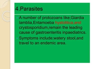 4.Parasites
 A number of protozoans like;Giardia
lamblia,Entamoeba hystolitica,and
crystosporidium,remain the leading
cause of gastroenteritis inpaediatrics.
 Symptoms include;watery stool,and
travel to an endemic area.
 