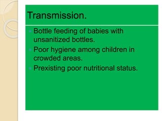 Transmission.
 Bottle feeding of babies with
unsanitized bottles.
 Poor hygiene among children in
crowded areas.
 Prexisting poor nutritional status.
 