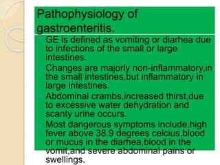 Pathophysiology of
gastroenteritis.
 GE is defined as vomiting or diarhea due
to infections of the small or large
intestines.
 Changes are majorly non-inflammatory,in
the small intestines,but inflammatory in
large intestines.
 Abdominal crambs,increased thirst,due
to excessive water dehydration and
scanty urine occurs.
 Most dangerous symptoms include,high
fever above 38.9 degrees celcius,blood
or mucus in the diarhea,blood in the
vomit,and severe abdominal pains or
swellings.
 