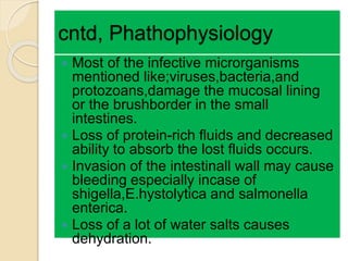 cntd, Phathophysiology
 Most of the infective microrganisms
mentioned like;viruses,bacteria,and
protozoans,damage the mucosal lining
or the brushborder in the small
intestines.
 Loss of protein-rich fluids and decreased
ability to absorb the lost fluids occurs.
 Invasion of the intestinall wall may cause
bleeding especially incase of
shigella,E.hystolytica and salmonella
enterica.
 Loss of a lot of water salts causes
dehydration.
 