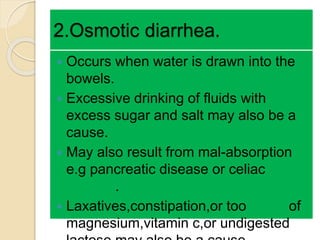 2.Osmotic diarrhea.
 Occurs when water is drawn into the
bowels.
 Excessive drinking of fluids with
excess sugar and salt may also be a
cause.
 May also result from mal-absorption
e.g pancreatic disease or celiac
disease.
 Laxatives,constipation,or too much of
magnesium,vitamin c,or undigested
 