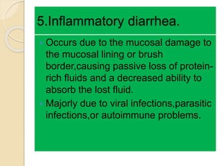 5.Inflammatory diarrhea.
 Occurs due to the mucosal damage to
the mucosal lining or brush
border,causing passive loss of protein-
rich fluids and a decreased ability to
absorb the lost fluid.
 Majorly due to viral infections,parasitic
infections,or autoimmune problems.
 