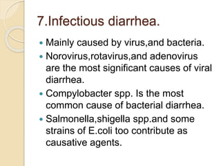 7.Infectious diarrhea.
 Mainly caused by virus,and bacteria.
 Norovirus,rotavirus,and adenovirus
are the most significant causes of viral
diarrhea.
 Compylobacter spp. Is the most
common cause of bacterial diarrhea.
 Salmonella,shigella spp.and some
strains of E.coli too contribute as
causative agents.
 