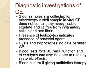 Diagnostic investigations of
GE.
 Stool samples are collected for
microscopy.A stoll sample in viral GE
does not contain any recognisable
exudate,and its free from inflamatory
cells,blood and fibrin.
 Presence of leukocytes indicates
presence of bacterial agent.
 Cysts and trophozoites indicate parasitic
GE.
 Blood tests for;FBC,renal function and
electrolytes can also be done to rule any
systemic effects.
 Blood culture if giving antibiotics therapy.
 