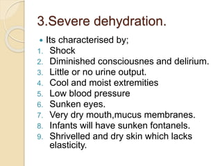 3.Severe dehydration.
 Its characterised by;
1. Shock
2. Diminished consciousnes and delirium.
3. Little or no urine output.
4. Cool and moist extremities
5. Low blood pressure
6. Sunken eyes.
7. Very dry mouth,mucus membranes.
8. Infants will have sunken fontanels.
9. Shrivelled and dry skin which lacks
elasticity.
 