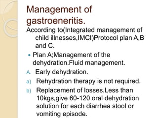Management of
gastroeneritis.
According to(Integrated management of
child illnesses,IMCI)Protocol plan A,B
and C.
 Plan A;Management of the
dehydration.Fluid management.
A. Early dehydration.
a) Rehydration therapy is not required.
b) Replacement of losses.Less than
10kgs,give 60-120 oral dehydration
solution for each diarrhea stool or
vomiting episode.
 