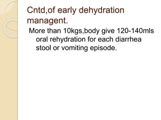 Cntd,of early dehydration
managent.
More than 10kgs,body give 120-140mls
oral rehydration for each diarrhea
stool or vomiting episode.
 