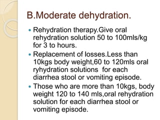 B.Moderate dehydration.
 Rehydration therapy.Give oral
rehydration solution 50 to 100mls/kg
for 3 to hours.
 Replacement of losses.Less than
10kgs body weight,60 to 120mls oral
ryhydration solutions for each
diarrhea stool or vomiting episode.
 Those who are more than 10kgs, body
weight 120 to 140 mls,oral rehydration
solution for each diarrhea stool or
vomiting episode.
 