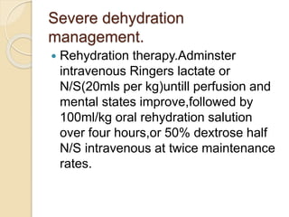 Severe dehydration
management.
 Rehydration therapy.Adminster
intravenous Ringers lactate or
N/S(20mls per kg)untill perfusion and
mental states improve,followed by
100ml/kg oral rehydration salution
over four hours,or 50% dextrose half
N/S intravenous at twice maintenance
rates.
 