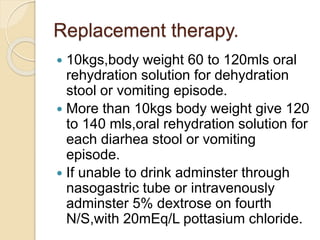 Replacement therapy.
 10kgs,body weight 60 to 120mls oral
rehydration solution for dehydration
stool or vomiting episode.
 More than 10kgs body weight give 120
to 140 mls,oral rehydration solution for
each diarhea stool or vomiting
episode.
 If unable to drink adminster through
nasogastric tube or intravenously
adminster 5% dextrose on fourth
N/S,with 20mEq/L pottasium chloride.
 